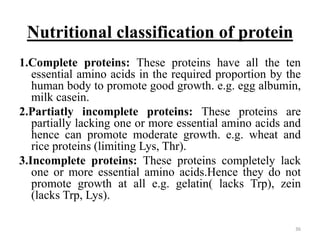 Nutritional classification of protein
1.Complete proteins: These proteins have all the ten
essential amino acids in the required proportion by the
human body to promote good growth. e.g. egg albumin,
milk casein.
2.Partiatly incomplete proteins: These proteins are
partially lacking one or more essential amino acids and
hence can promote moderate growth. e.g. wheat and
rice proteins (limiting Lys, Thr).
3.Incomplete proteins: These proteins completely lack
one or more essential amino acids.Hence they do not
promote growth at all e.g. gelatin( lacks Trp), zein
(lacks Trp, Lys).
36
 