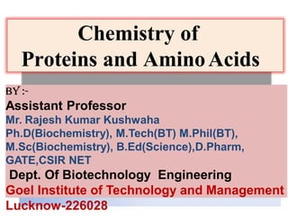 Chemistry of
Proteins and AminoAcids
By :-
Assistant Professor
Mr. Rajesh Kumar Kushwaha
Ph.D(Biochemistry), M.Tech(BT) M.Phil(BT),
M.Sc(Biochemistry), B.Ed(Science),D.Pharm,
GATE,CSIR NET
Dept. Of Biotechnology Engineering
Goel Institute of Technology and Management
Lucknow-226028
 