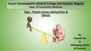1
Topic : Protein Energy Malnutrition &
Obesity
By:
Priyanka Das
&
Dethangring Nunisa
(4th B.H.M.S)
Assam Homoeopathic Medical College and Hospital, Nagaon
Dept. of Community Medicine
 