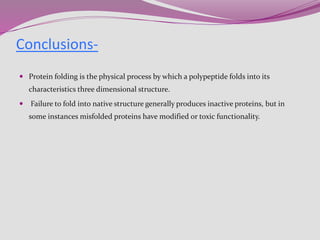  Protein folding is the physical process by which a polypeptide folds into its
characteristics three dimensional structure.
 Failure to fold into native structure generally produces inactive proteins, but in
some instances misfolded proteins have modified or toxic functionality.
Conclusions-
 