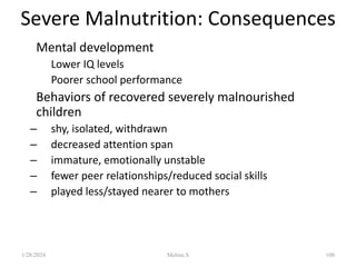 • Mental development
– Lower IQ levels
– Poorer school performance
• Behaviors of recovered severely malnourished
children
– shy, isolated, withdrawn
– decreased attention span
– immature, emotionally unstable
– fewer peer relationships/reduced social skills
– played less/stayed nearer to mothers
Severe Malnutrition: Consequences
1/28/2024 Melese.S 100
 