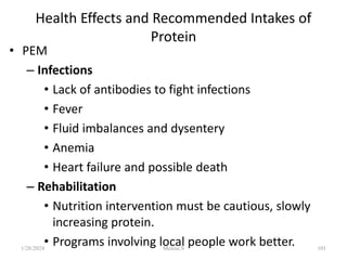 Health Effects and Recommended Intakes of
Protein
• PEM
– Infections
• Lack of antibodies to fight infections
• Fever
• Fluid imbalances and dysentery
• Anemia
• Heart failure and possible death
– Rehabilitation
• Nutrition intervention must be cautious, slowly
increasing protein.
• Programs involving local people work better.
1/28/2024 101
Melese.S
 