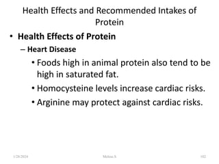 Health Effects and Recommended Intakes of
Protein
• Health Effects of Protein
– Heart Disease
• Foods high in animal protein also tend to be
high in saturated fat.
• Homocysteine levels increase cardiac risks.
• Arginine may protect against cardiac risks.
1/28/2024 102
Melese.S
 