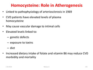 Homocysteine: Role in Atherogenesis
• Linked to pathophysiology of arteriosclerosis in 1969
• CVD patients have elevated levels of plasma
homocysteine
• May cause vascular damage to intimal cells
• Elevated levels linked to:
– genetic defects
– exposure to toxins
– diet
• Increased dietary intake of folate and vitamin B6 may reduce CVD
morbidity and mortality
1/28/2024 Melese.S 103
 