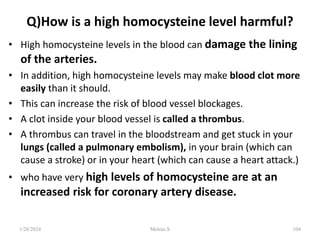 Q)How is a high homocysteine level harmful?
• High homocysteine levels in the blood can damage the lining
of the arteries.
• In addition, high homocysteine levels may make blood clot more
easily than it should.
• This can increase the risk of blood vessel blockages.
• A clot inside your blood vessel is called a thrombus.
• A thrombus can travel in the bloodstream and get stuck in your
lungs (called a pulmonary embolism), in your brain (which can
cause a stroke) or in your heart (which can cause a heart attack.)
• who have very high levels of homocysteine are at an
increased risk for coronary artery disease.
1/28/2024 104
Melese.S
 