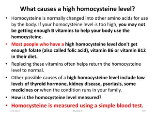 What causes a high homocysteine level?
• Homocysteine is normally changed into other amino acids for use
by the body. If your homocysteine level is too high, you may not
be getting enough B vitamins to help your body use the
homocysteine.
• Most people who have a high homocysteine level don't get
enough folate (also called folic acid), vitamin B6 or vitamin B12
in their diet.
• Replacing these vitamins often helps return the homocysteine
level to normal.
• Other possible causes of a high homocysteine level include low
levels of thyroid hormone, kidney disease, psoriasis, some
medicines or when the condition runs in your family.
• How is the homocysteine level measured?
• Homocysteine is measured using a simple blood test.
1/28/2024 105
Melese.S
 
