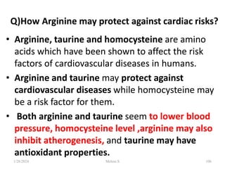Q)How Arginine may protect against cardiac risks?
• Arginine, taurine and homocysteine are amino
acids which have been shown to affect the risk
factors of cardiovascular diseases in humans.
• Arginine and taurine may protect against
cardiovascular diseases while homocysteine may
be a risk factor for them.
• Both arginine and taurine seem to lower blood
pressure, homocysteine level ,arginine may also
inhibit atherogenesis, and taurine may have
antioxidant properties.
1/28/2024 106
Melese.S
 