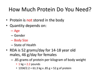 How Much Protein Do You Need?
• Protein is not stored in the body
• Quantity depends on:
– Age
– Gender
– Body Size
– State of Health
• RDA is 52 grams/day for 14-18 year old
males, 46 g/day for females
– .85 grams of protein per kilogram of body weight
• 1 kg = 2.2 pounds
• 135#/2.2 = 61.3 kg x .85 g = 52 g of protein
 