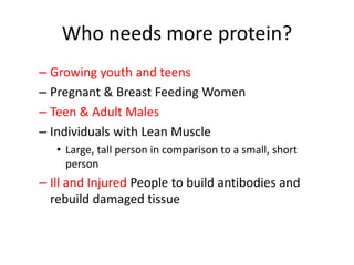 Who needs more protein?
– Growing youth and teens
– Pregnant & Breast Feeding Women
– Teen & Adult Males
– Individuals with Lean Muscle
• Large, tall person in comparison to a small, short
person
– Ill and Injured People to build antibodies and
rebuild damaged tissue
 