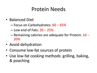 Protein Needs
• Balanced Diet
– Focus on Carbohydrates: 60 – 65%
– Low end of Fats: 20 – 25%
– Remaining calories are adequate for Protein: 10 –
20%
• Avoid dehydration
• Consume low-fat sources of protein
• Use low-fat cooking methods: grilling, baking,
& poaching
 