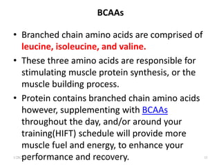 BCAAs
• Branched chain amino acids are comprised of
leucine, isoleucine, and valine.
• These three amino acids are responsible for
stimulating muscle protein synthesis, or the
muscle building process.
• Protein contains branched chain amino acids
however, supplementing with BCAAs
throughout the day, and/or around your
training(HIFT) schedule will provide more
muscle fuel and energy, to enhance your
performance and recovery.
1/28/2024 Melese.S 11
 