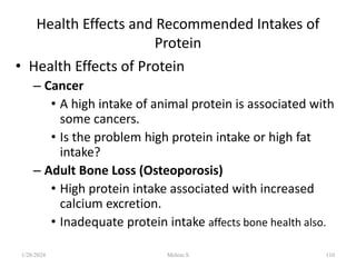 Health Effects and Recommended Intakes of
Protein
• Health Effects of Protein
– Cancer
• A high intake of animal protein is associated with
some cancers.
• Is the problem high protein intake or high fat
intake?
– Adult Bone Loss (Osteoporosis)
• High protein intake associated with increased
calcium excretion.
• Inadequate protein intake affects bone health also.
1/28/2024 110
Melese.S
 
