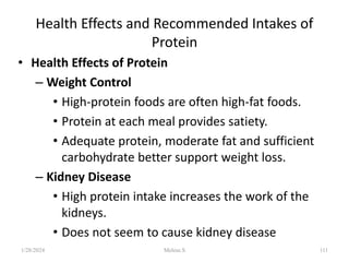 Health Effects and Recommended Intakes of
Protein
• Health Effects of Protein
– Weight Control
• High-protein foods are often high-fat foods.
• Protein at each meal provides satiety.
• Adequate protein, moderate fat and sufficient
carbohydrate better support weight loss.
– Kidney Disease
• High protein intake increases the work of the
kidneys.
• Does not seem to cause kidney disease
1/28/2024 111
Melese.S
 