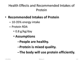 Health Effects and Recommended Intakes of
Protein
• Recommended Intakes of Protein
– 10-35% energy intake
– Protein RDA
• 0.8 g/kg/day
• Assumptions
–People are healthy.
–Protein is mixed quality.
–The body will use protein efficiently.
1/28/2024 112
Melese.S
 