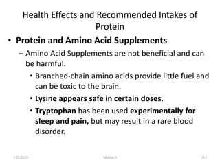 Health Effects and Recommended Intakes of
Protein
• Protein and Amino Acid Supplements
– Amino Acid Supplements are not beneficial and can
be harmful.
• Branched-chain amino acids provide little fuel and
can be toxic to the brain.
• Lysine appears safe in certain doses.
• Tryptophan has been used experimentally for
sleep and pain, but may result in a rare blood
disorder.
1/28/2024 113
Melese.S
 