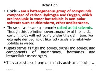 Definition
• Lipids :- are a heterogeneous group of compounds
composed of carbon Hydrogen and Oxygen, which
are insoluble in water but soluble in non-polar
solvents such as chloroform, ether and benzene.
• These solvents are commonly called as fat solvents.
Though this definition covers majority of the lipids,
certain lipids will not come under this definition. For
example derived lipids like fatty acids are relatively
soluble in water.
 Lipids serve as fuel molecules, signal molecules, and
components of membranes, hormones and
intracellular messengers.
 They are esters of long chain fatty acids and alcohols.
1/28/2024 118
Melese.S
 