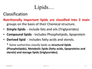 Lipids…
Classification
Nutritionally important lipids are classified into 3 main
groups on the basis of their Chemical structure.
• Simple lipids - include fats and oils (Triglycerides)
• Compound lipids - includes Phospholipids, lipoprotein
• Derived lipid - includes fatty acids and sterols.
* Some authorities classify lipids as structural lipids
(Phospholipids), Metabolic lipids (fatty acids, lipoproteins and
sterols) and storage lipids (triglycerides).
1/28/2024 119
Melese.S
 