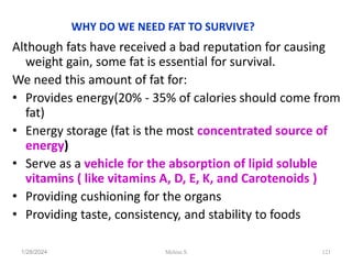 WHY DO WE NEED FAT TO SURVIVE?
Although fats have received a bad reputation for causing
weight gain, some fat is essential for survival.
We need this amount of fat for:
• Provides energy(20% - 35% of calories should come from
fat)
• Energy storage (fat is the most concentrated source of
energy)
• Serve as a vehicle for the absorption of lipid soluble
vitamins ( like vitamins A, D, E, K, and Carotenoids )
• Providing cushioning for the organs
• Providing taste, consistency, and stability to foods
1/28/2024 121
Melese.S
 