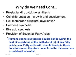 Why do we need Cont…
• Prostaglandin, cytokine synthesis
• Cell differentiation , growth and development
• Cell membrane structure, myelination
• Hormone synthesis
• Bile acid synthesis
• Provision of Essential Fatty Acids
*Humans cannot synthesize double bonds within the
last nine carbons of the methyl end (n) of any fatty
acid chain. Fatty acids with double bonds in those
locations must therefore come from the diet—and are
considered essential
1/28/2024 122
Melese.S
 