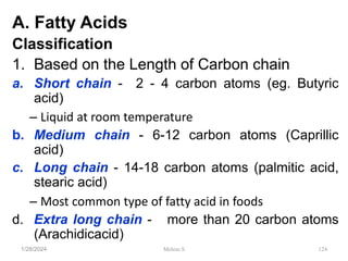 A. Fatty Acids
Classification
1. Based on the Length of Carbon chain
a. Short chain - 2 - 4 carbon atoms (eg. Butyric
acid)
– Liquid at room temperature
b. Medium chain - 6-12 carbon atoms (Caprillic
acid)
c. Long chain - 14-18 carbon atoms (palmitic acid,
stearic acid)
– Most common type of fatty acid in foods
d. Extra long chain - more than 20 carbon atoms
(Arachidicacid)
1/28/2024 124
Melese.S
 