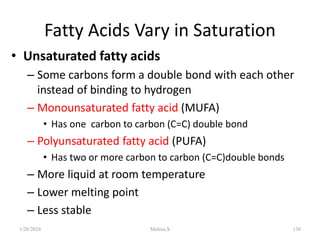 Fatty Acids Vary in Saturation
• Unsaturated fatty acids
– Some carbons form a double bond with each other
instead of binding to hydrogen
– Monounsaturated fatty acid (MUFA)
• Has one carbon to carbon (C=C) double bond
– Polyunsaturated fatty acid (PUFA)
• Has two or more carbon to carbon (C=C)double bonds
– More liquid at room temperature
– Lower melting point
– Less stable
1/28/2024 130
Melese.S
 
