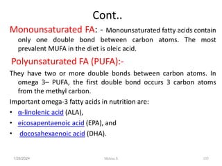 Cont..
Monounsaturated FA: - Monounsaturated fatty acids contain
only one double bond between carbon atoms. The most
prevalent MUFA in the diet is oleic acid.
Polyunsaturated FA (PUFA):-
They have two or more double bonds between carbon atoms. In
omega 3– PUFA, the first double bond occurs 3 carbon atoms
from the methyl carbon.
Important omega-3 fatty acids in nutrition are:
• α-linolenic acid (ALA),
• eicosapentaenoic acid (EPA), and
• docosahexaenoic acid (DHA).
1/28/2024 135
Melese.S
 
