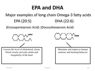 136
EPA and DHA
Major examples of long chain Omega-3 fatty acids
EPA (20:5) DHA (22:6)
(Eicosapentaenoic Acid) (Docosahexaenoic Acid)
Lowers the level of cholesterol, cleans
blood vessels, prevents stroke and
irregularity of the heart
Maintains and improves human
memory and learning behavior
1/28/2024 Melese.S
 