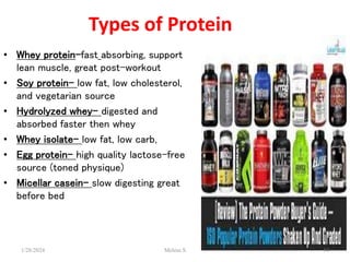 Types of Protein
• Whey protein-fast absorbing, support
lean muscle, great post-workout
• Soy protein- low fat, low cholesterol,
and vegetarian source
• Hydrolyzed whey- digested and
absorbed faster then whey
• Whey isolate- low fat, low carb,
• Egg protein- high quality lactose-free
source (toned physique)
• Micellar casein- slow digesting great
before bed
1/28/2024 14
Melese.S
 