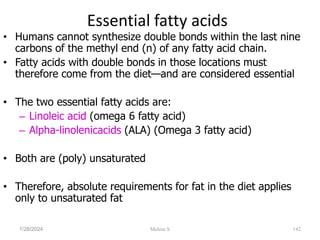 Essential fatty acids
• Humans cannot synthesize double bonds within the last nine
carbons of the methyl end (n) of any fatty acid chain.
• Fatty acids with double bonds in those locations must
therefore come from the diet—and are considered essential
• The two essential fatty acids are:
– Linoleic acid (omega 6 fatty acid)
– Alpha-linolenicacids (ALA) (Omega 3 fatty acid)
• Both are (poly) unsaturated
• Therefore, absolute requirements for fat in the diet applies
only to unsaturated fat
1/28/2024 142
Melese.S
 