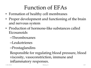 Function of EFAs
• Formation of healthy cell membranes
• Proper development and functioning of the brain
and nervous system
• Production of hormone-like substances called
Eicosanoids
–Thromboxanes
–Leukotrienes
–Prostaglandins
Responsible for regulating blood pressure, blood
viscosity, vasoconstriction, immune and
inflammatory responses.
1/28/2024 145
Melese.S
 