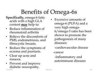 Benefits of Omega-6s
Specifically, omega-6 fatty
acids with a high GLA
content may help to:
• Reduce inflammation of
rheumatoid arthritis
• Relieve the discomforts of
PMS, endometriosis, and
fibrocystic breasts.
• Reduce the symptoms of
eczema and psoriasis.
• Clear up acne and
rosacea.
• Prevent and improve
diabetic neuropathy.
• Excessive amounts of
omega-6 (PUFA) and a
very high omega-
6/omega-3 ratio has been
shown to promote the
pathogenesis of many
diseases:
-cardiovascular disease
-cancer
-Inflammatory and
autoimmune diseases
1/28/2024 146
Melese.S
 