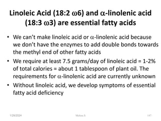Linoleic Acid (18:2 6) and -linolenic acid
(18:3 3) are essential fatty acids
• We can’t make linoleic acid or -linolenic acid because
we don’t have the enzymes to add double bonds towards
the methyl end of other fatty acids
• We require at least 7.5 grams/day of linoleic acid = 1-2%
of total calories = about 1 tablespoon of plant oil. The
requirements for -linolenic acid are currently unknown
• Without linoleic acid, we develop symptoms of essential
fatty acid deficiency
1/28/2024 147
Melese.S
 