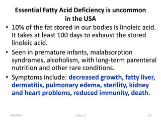 Essential Fatty Acid Deficiency is uncommon
in the USA
• 10% of the fat stored in our bodies is linoleic acid.
It takes at least 100 days to exhaust the stored
linoleic acid.
• Seen in premature infants, malabsorption
syndromes, alcoholism, with long-term parenteral
nutrition and other rare conditions.
• Symptoms include: decreased growth, fatty liver,
dermatitis, pulmonary edema, sterility, kidney
and heart problems, reduced immunity, death.
1/28/2024 148
Melese.S
 