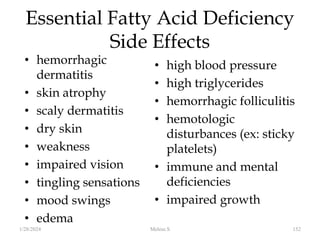 Essential Fatty Acid Deficiency
Side Effects
• hemorrhagic
dermatitis
• skin atrophy
• scaly dermatitis
• dry skin
• weakness
• impaired vision
• tingling sensations
• mood swings
• edema
• high blood pressure
• high triglycerides
• hemorrhagic folliculitis
• hemotologic
disturbances (ex: sticky
platelets)
• immune and mental
deficiencies
• impaired growth
1/28/2024 152
Melese.S
 