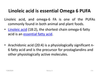 Linoleic acid is essential Omega 6 PUFA
Linoleic acid, and omega-6 FA is one of the PUFAs
commonly found in both animal and plant foods.
• Linoleic acid (18:2), the shortest chain omega-6 fatty
acid is an essential fatty acid.
• Arachidonic acid (20:4) is a physiologically significant n-
6 fatty acid and is the precursor for prostaglandins and
other physiologically active molecules.
1/28/2024 154
Melese.S
 