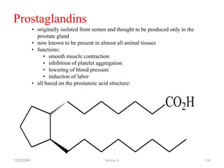 1/28/2024 156
Prostaglandins
CO2H
• originally isolated from semen and thought to be produced only in the
prostate gland
• now known to be present in almost all animal tissues
• functions:
• smooth muscle contraction
• inhibition of platelet aggregation
• lowering of blood pressure
• induction of labor
• all based on the prostanoic acid structure:
Melese.S
 