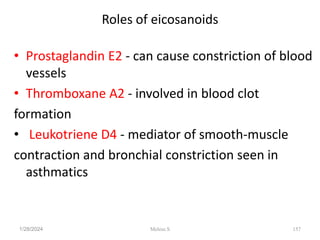 Roles of eicosanoids
• Prostaglandin E2 - can cause constriction of blood
vessels
• Thromboxane A2 - involved in blood clot
formation
• Leukotriene D4 - mediator of smooth-muscle
contraction and bronchial constriction seen in
asthmatics
1/28/2024 157
Melese.S
 