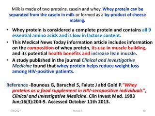 Milk is made of two proteins, casein and whey. Whey protein can be
separated from the casein in milk or formed as a by-product of cheese
making.
• Whey protein is considered a complete protein and contains all 9
essential amino acids and is low in lactose content.
• This Medical News Today information article includes information
on the composition of whey protein, its use in muscle building,
and its potential health benefits and increase lean mucsle.
• A study published in the journal Clinical and Investigative
Medicine found that whey protein helps reduce weight loss
among HIV-positive patients.
Reference -Bounous G, Baruchel S, Falutz J abd Gold P."Whey
proteins as a food supplement in HIV-seropositive individuals",
Clinical and Investigative Medicine. Clin Invest Med. 1993
Jun;16(3):204-9. Accessed October 11th 2013.
1/28/2024 16
Melese.S
 