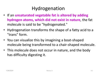 Hydrogenation
• If an unsaturated vegetable fat is altered by adding
hydrogen atoms, which did not exist in nature, the fat
molecule is said to be "hydrogenated."
• Hydrogenation transforms the shape of a fatty acid to a
"trans" form.
• You can visualize this by imagining a boat-shaped
molecule being transformed to a chair-shaped molecule.
• This molecule does not occur in nature, and the body
has difficulty digesting it.
1/28/2024 161
Melese.S
 