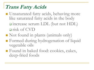Trans Fatty Acids
 Unsaturated fatty acids, behaving more
like saturated fatty acids in the body
 increase serum LDL (but not HDL)
 risk of CVD
 Not found in plants (animals only)
 Formed during hydrogenation of liquid
vegetable oils
 Found in baked food: cookies, cakes,
deep-fried foods
 