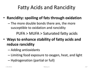 Fatty Acids and Rancidity
• Rancidity: spoiling of fats through oxidation
– The more double bonds there are, the more
susceptible to oxidation and rancidity
PUFA > MUFA > Saturated fatty acids
• Ways to enhance stability of fatty acids and
reduce rancidity
– Adding antioxidants
– Limiting food exposure to oxygen, heat, and light
– Hydrogenation (partial or full)
1/28/2024 167
Melese.S
 
