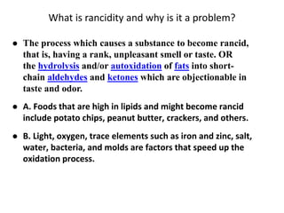 What is rancidity and why is it a problem?
 The process which causes a substance to become rancid,
that is, having a rank, unpleasant smell or taste. OR
the hydrolysis and/or autoxidation of fats into short-
chain aldehydes and ketones which are objectionable in
taste and odor.
 A. Foods that are high in lipids and might become rancid
include potato chips, peanut butter, crackers, and others.
 B. Light, oxygen, trace elements such as iron and zinc, salt,
water, bacteria, and molds are factors that speed up the
oxidation process.
 