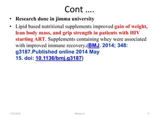Cont ….
• Research done in jimma university
• Lipid based nutritional supplements improved gain of weight,
lean body mass, and grip strength in patients with HIV
starting ART. Supplements containing whey were associated
with improved immune recovery.(BMJ. 2014; 348:
g3187.Published online 2014 May
15. doi: 10.1136/bmj.g3187)
1/28/2024 Melese.S 17
 