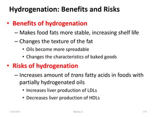 Hydrogenation: Benefits and Risks
• Benefits of hydrogenation
– Makes food fats more stable, increasing shelf life
– Changes the texture of the fat
• Oils become more spreadable
• Changes the characteristics of baked goods
• Risks of hydrogenation
– Increases amount of trans fatty acids in foods with
partially hydrogenated oils
• Increases liver production of LDLs
• Decreases liver production of HDLs
1/28/2024 170
Melese.S
 