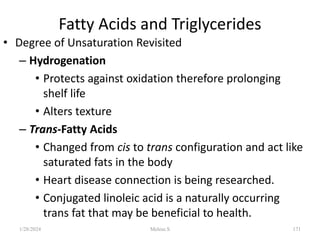 Fatty Acids and Triglycerides
• Degree of Unsaturation Revisited
– Hydrogenation
• Protects against oxidation therefore prolonging
shelf life
• Alters texture
– Trans-Fatty Acids
• Changed from cis to trans configuration and act like
saturated fats in the body
• Heart disease connection is being researched.
• Conjugated linoleic acid is a naturally occurring
trans fat that may be beneficial to health.
1/28/2024 171
Melese.S
 