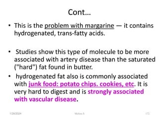 Cont…
• This is the problem with margarine — it contains
hydrogenated, trans-fatty acids.
• Studies show this type of molecule to be more
associated with artery disease than the saturated
("hard") fat found in butter.
• hydrogenated fat also is commonly associated
with junk food: potato chips. cookies, etc. It is
very hard to digest and is strongly associated
with vascular disease.
1/28/2024 172
Melese.S
 
