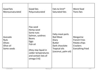 Good fats
Monounsaturated
Good fats
Polyunsaturated
Fats to limit*
Saturated fats
Worst food
Trans fats
Avocado
Nuts
Olives
Olive oil
Some seeds
Flax seed
Hemp seed
Some nuts
Salmon, sardines
Beans
Eggs
Fish oil
(they stay liquid in
colder temperatures
and contain lots of
omega-3-6)
Fatty meat parts
Red Meat
Diary
Butter
Dark chocolate
Tropical oils
(coconut, palm oil)
Margarine
French Fries
Potato chips
Crackers
Everything fried
1/28/2024 173
Melese.S
 