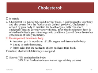 Cholesterol:
 Is steroid
 Cholesterol is a type of fat, found in your blood. It is produced by your body
and also comes from the foods you eat (animal products). Cholesterol is
needed by your body to maintain the health of your cells. Too much
cholesterol leads to coronary artery disease. Your blood cholesterol level is
related to the foods you eat or to genetic conditions (passed down from other
generations of family members).
 Has important function in body:
 important part in membrane of cells, organs and tissues in the body
 is used to make hormones,
 forms acids that are needed to absorb nutrients from food.
Therefore, cholesterol deficiency is not good.
 Source: 70% synthesized in body,
30% from food (animal source as meat, eggs and dairy products)
1/28/2024 180
Melese.S
 