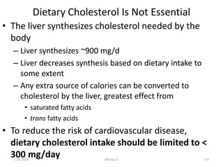 Dietary Cholesterol Is Not Essential
• The liver synthesizes cholesterol needed by the
body
– Liver synthesizes ~900 mg/d
– Liver decreases synthesis based on dietary intake to
some extent
– Any extra source of calories can be converted to
cholesterol by the liver, greatest effect from
• saturated fatty acids
• trans fatty acids
• To reduce the risk of cardiovascular disease,
dietary cholesterol intake should be limited to <
300 mg/day
1/28/2024 181
Melese.S
 
