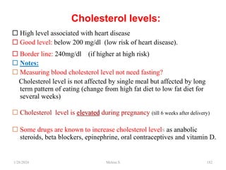 Cholesterol levels:
 High level associated with heart disease
 Good level: below 200 mg/dl (low risk of heart disease).
 Border line: 240mg/dl (if higher at high risk)
 Notes:
 Measuring blood cholesterol level not need fasting?
Cholesterol level is not affected by single meal but affected by long
term pattern of eating (change from high fat diet to low fat diet for
several weeks)
 Cholesterol level is elevated during pregnancy (till 6 weeks after delivery)
 Some drugs are known to increase cholesterol levels as anabolic
steroids, beta blockers, epinephrine, oral contraceptives and vitamin D.
1/28/2024 182
Melese.S
 